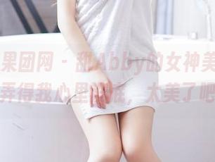 GIRLT果团网 – 甜Abby的女神美图合集，弄得我心里没底，太美了吧？